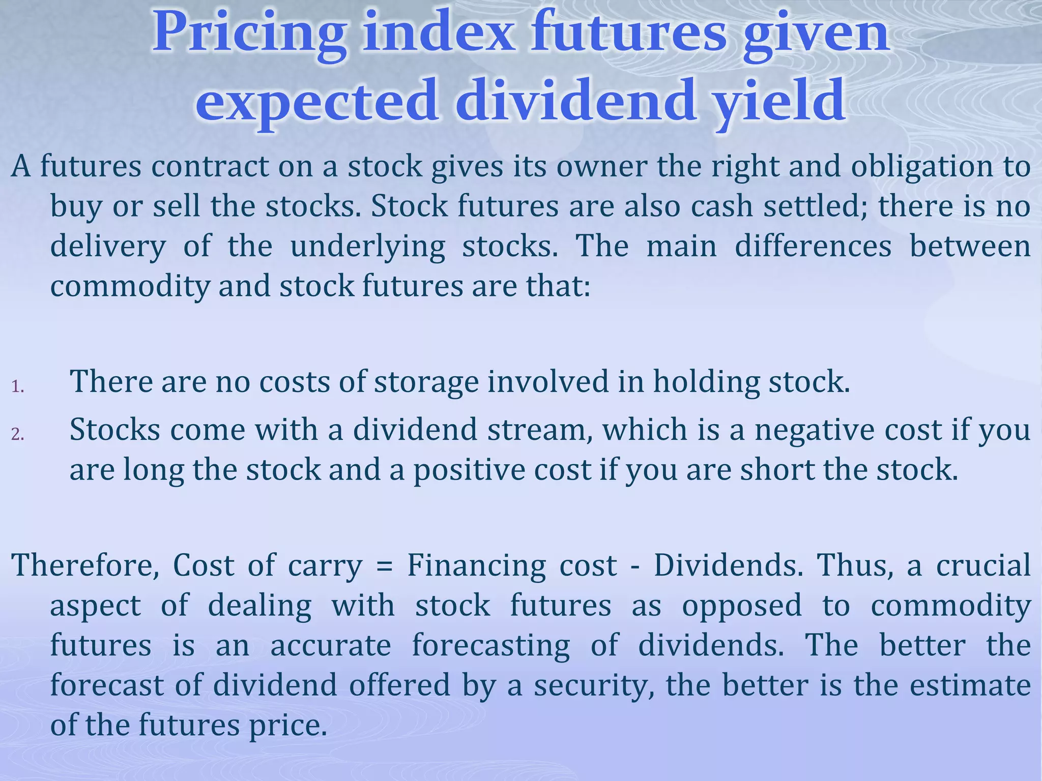 Pricing index futures given
expected dividend yield
A futures contract on a stock gives its owner the right and obligation to
buy or sell the stocks. Stock futures are also cash settled; there is no
delivery of the underlying stocks. The main differences between
commodity and stock futures are that:
1. There are no costs of storage involved in holding stock.
2. Stocks come with a dividend stream, which is a negative cost if you
are long the stock and a positive cost if you are short the stock.
Therefore, Cost of carry = Financing cost - Dividends. Thus, a crucial
aspect of dealing with stock futures as opposed to commodity
futures is an accurate forecasting of dividends. The better the
forecast of dividend offered by a security, the better is the estimate
of the futures price.
 