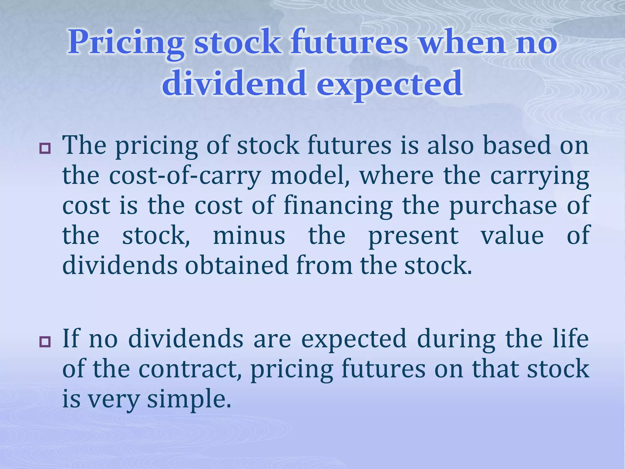 Pricing stock futures when no
dividend expected
 The pricing of stock futures is also based on
the cost-of-carry model, where the carrying
cost is the cost of financing the purchase of
the stock, minus the present value of
dividends obtained from the stock.
 If no dividends are expected during the life
of the contract, pricing futures on that stock
is very simple.
 