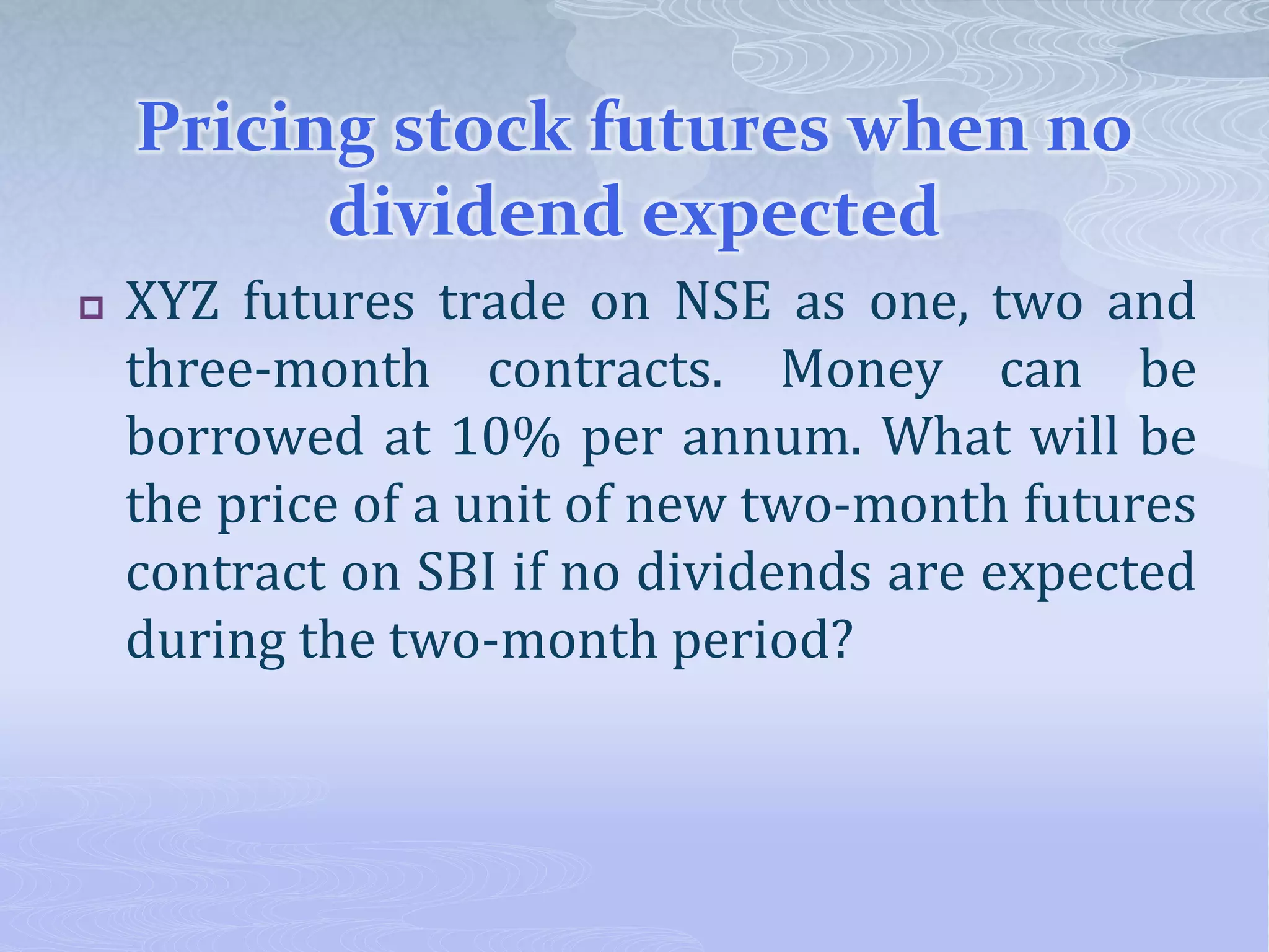 Pricing stock futures when no
dividend expected
 XYZ futures trade on NSE as one, two and
three-month contracts. Money can be
borrowed at 10% per annum. What will be
the price of a unit of new two-month futures
contract on SBI if no dividends are expected
during the two-month period?
 
