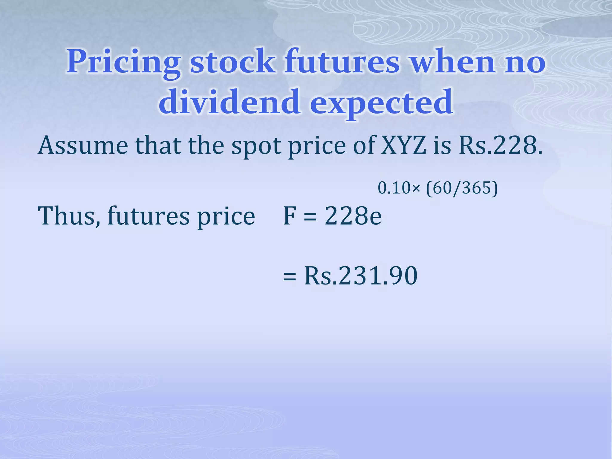 Pricing stock futures when no
dividend expected
Assume that the spot price of XYZ is Rs.228.
0.10× (60/365)
Thus, futures price F = 228e
= Rs.231.90
 