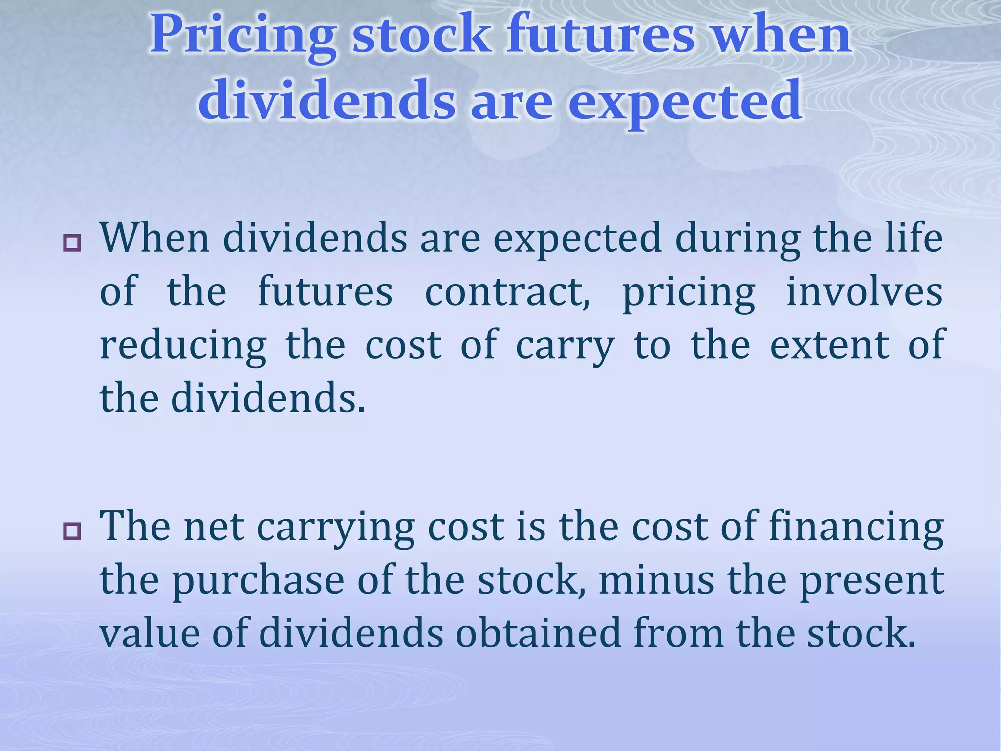 Pricing stock futures when
dividends are expected
 When dividends are expected during the life
of the futures contract, pricing involves
reducing the cost of carry to the extent of
the dividends.
 The net carrying cost is the cost of financing
the purchase of the stock, minus the present
value of dividends obtained from the stock.
 