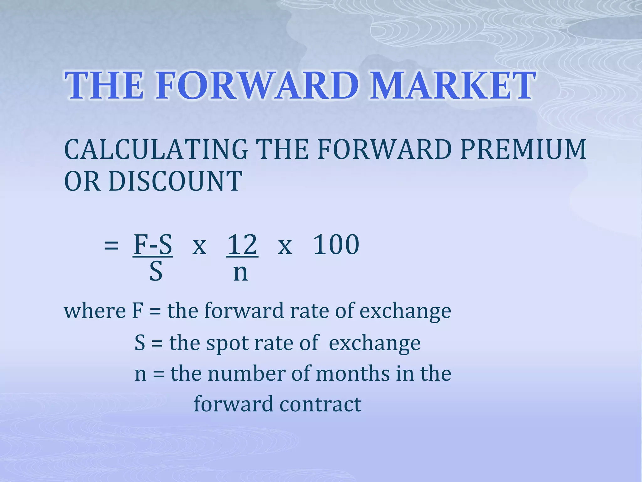 THE FORWARD MARKET
CALCULATING THE FORWARD PREMIUM
OR DISCOUNT
= F-S x 12 x 100
S n
where F = the forward rate of exchange
S = the spot rate of exchange
n = the number of months in the
forward contract
 