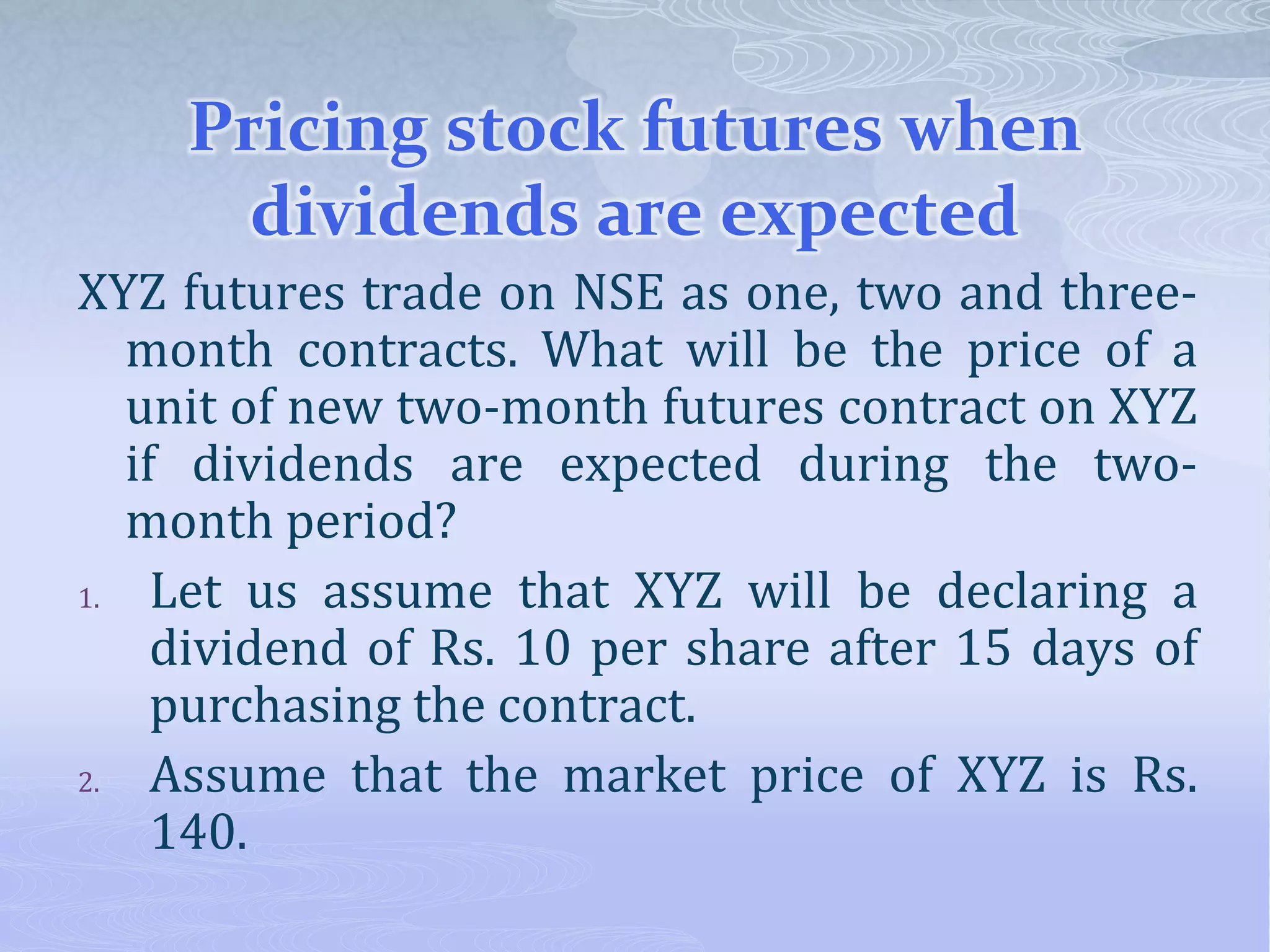 Pricing stock futures when
dividends are expected
XYZ futures trade on NSE as one, two and three-
month contracts. What will be the price of a
unit of new two-month futures contract on XYZ
if dividends are expected during the two-
month period?
1. Let us assume that XYZ will be declaring a
dividend of Rs. 10 per share after 15 days of
purchasing the contract.
2. Assume that the market price of XYZ is Rs.
140.
 
