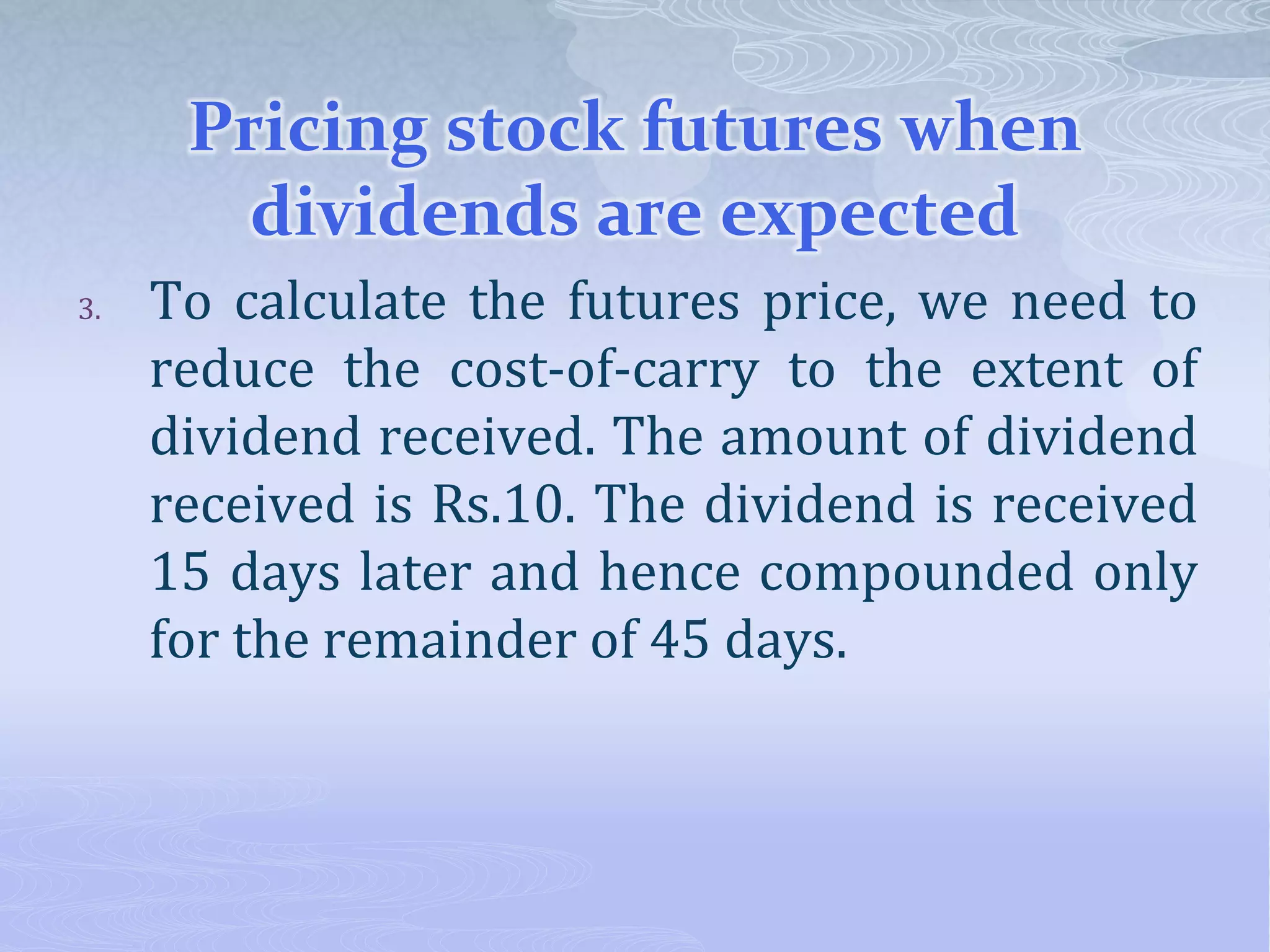 Pricing stock futures when
dividends are expected
3. To calculate the futures price, we need to
reduce the cost-of-carry to the extent of
dividend received. The amount of dividend
received is Rs.10. The dividend is received
15 days later and hence compounded only
for the remainder of 45 days.
 