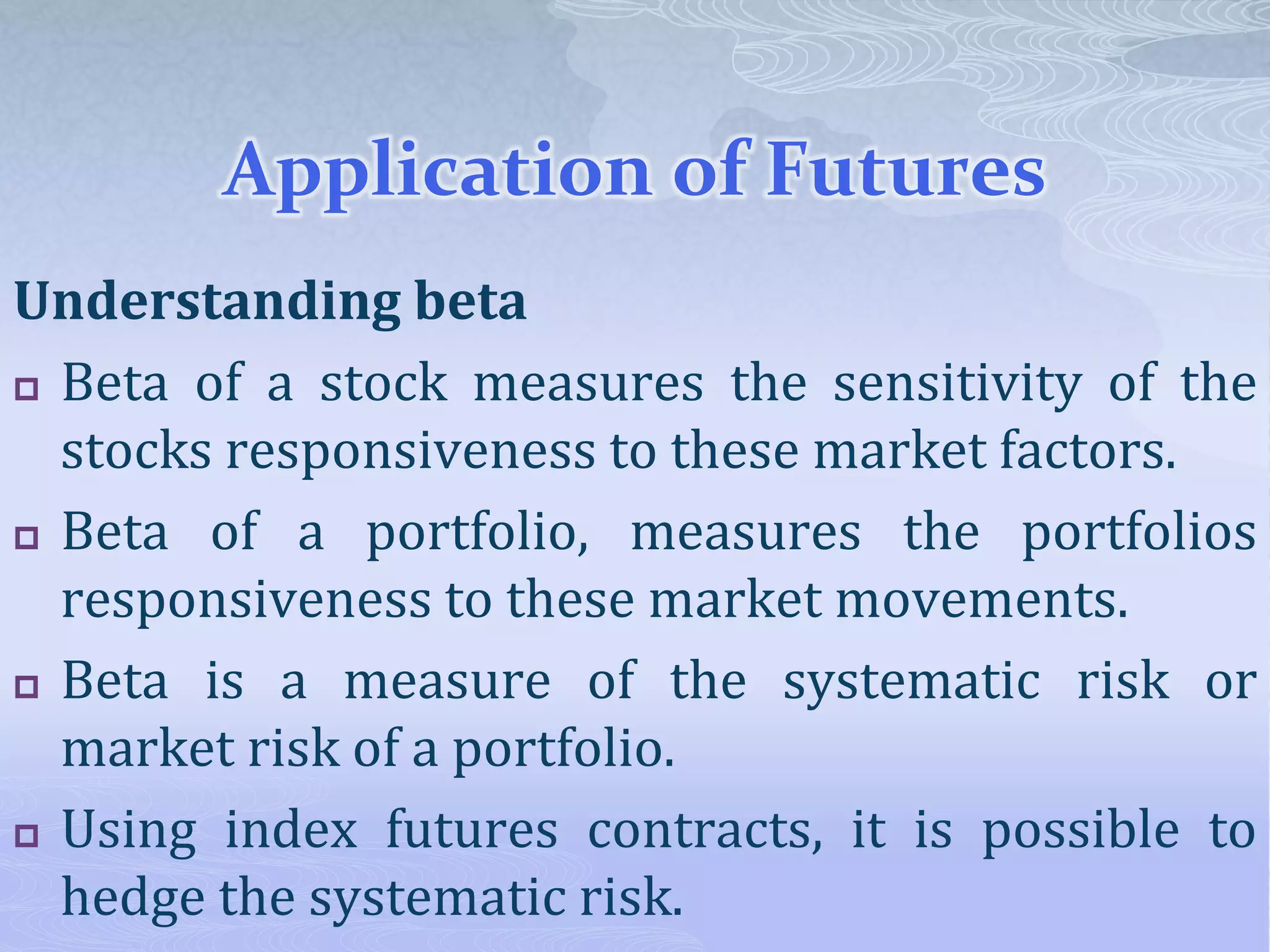 Application of Futures
Understanding beta
 Beta of a stock measures the sensitivity of the
stocks responsiveness to these market factors.
 Beta of a portfolio, measures the portfolios
responsiveness to these market movements.
 Beta is a measure of the systematic risk or
market risk of a portfolio.
 Using index futures contracts, it is possible to
hedge the systematic risk.
 