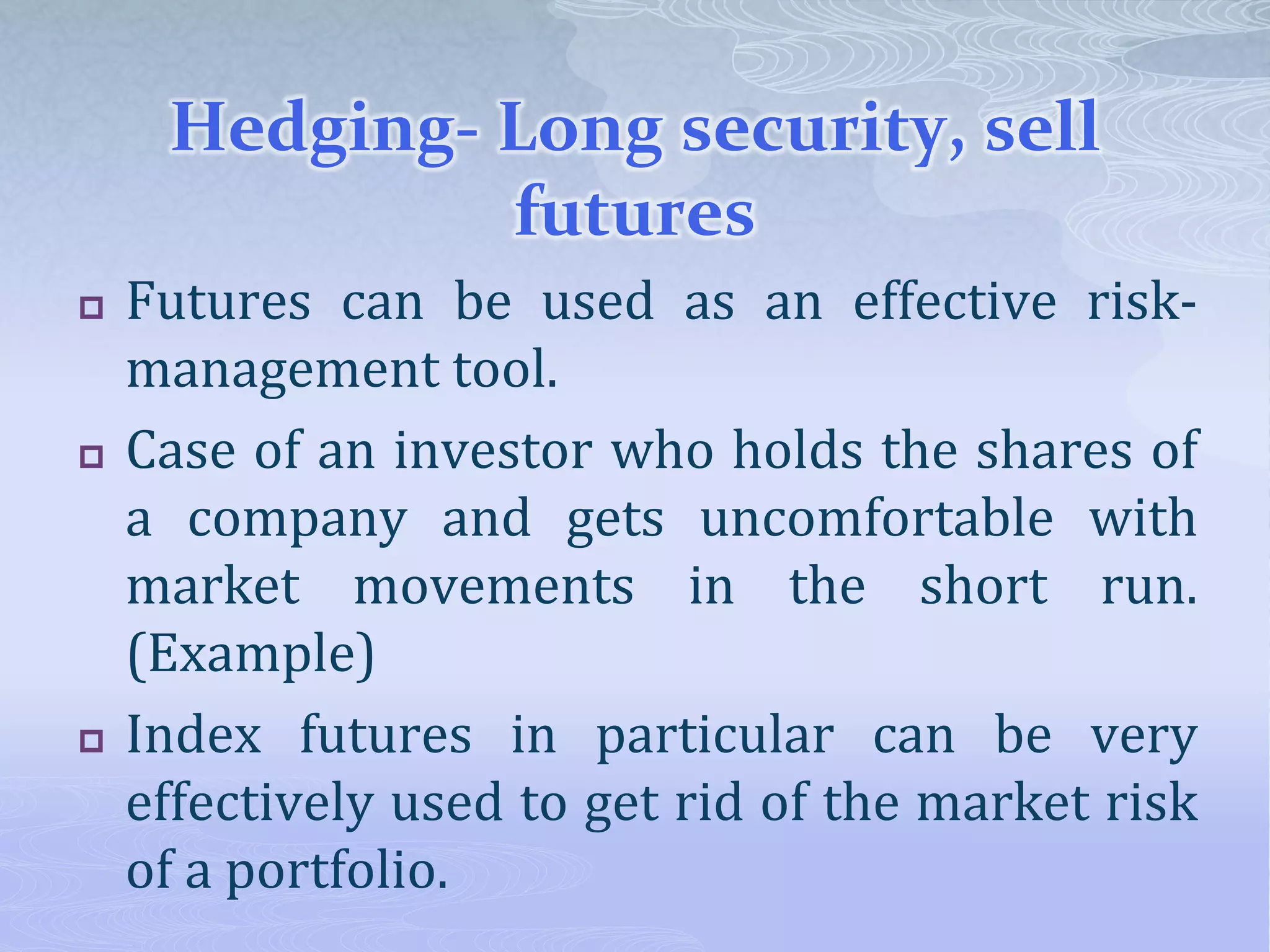 Hedging- Long security, sell
futures
 Futures can be used as an effective risk-
management tool.
 Case of an investor who holds the shares of
a company and gets uncomfortable with
market movements in the short run.
(Example)
 Index futures in particular can be very
effectively used to get rid of the market risk
of a portfolio.
 