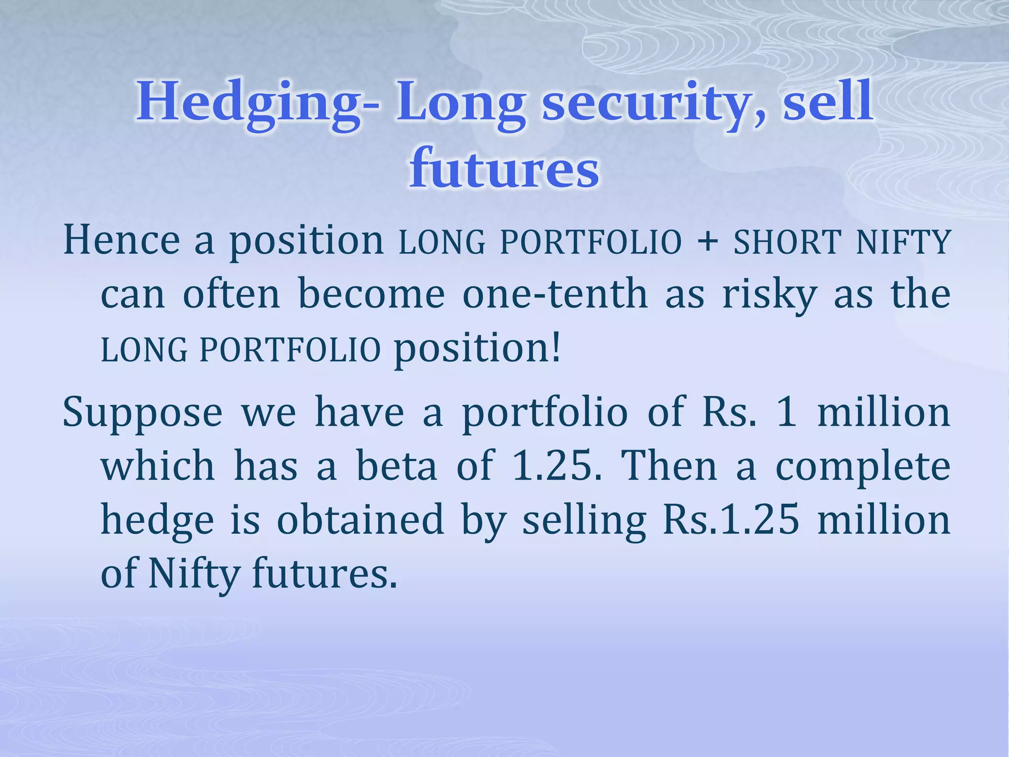 Hedging- Long security, sell
futures
Hence a position LONG PORTFOLIO + SHORT NIFTY
can often become one-tenth as risky as the
LONG PORTFOLIO position!
Suppose we have a portfolio of Rs. 1 million
which has a beta of 1.25. Then a complete
hedge is obtained by selling Rs.1.25 million
of Nifty futures.
 