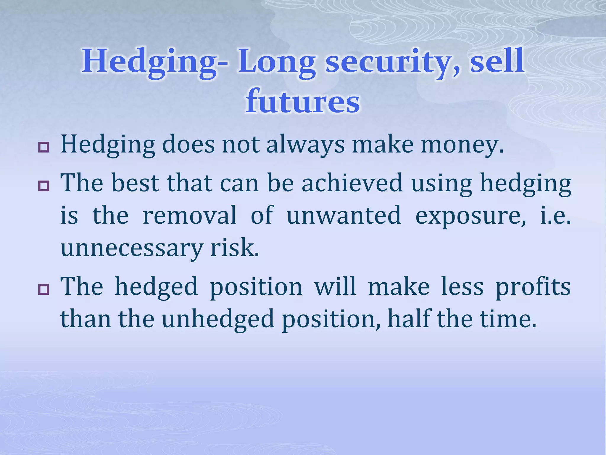 Hedging- Long security, sell
futures
 Hedging does not always make money.
 The best that can be achieved using hedging
is the removal of unwanted exposure, i.e.
unnecessary risk.
 The hedged position will make less profits
than the unhedged position, half the time.
 