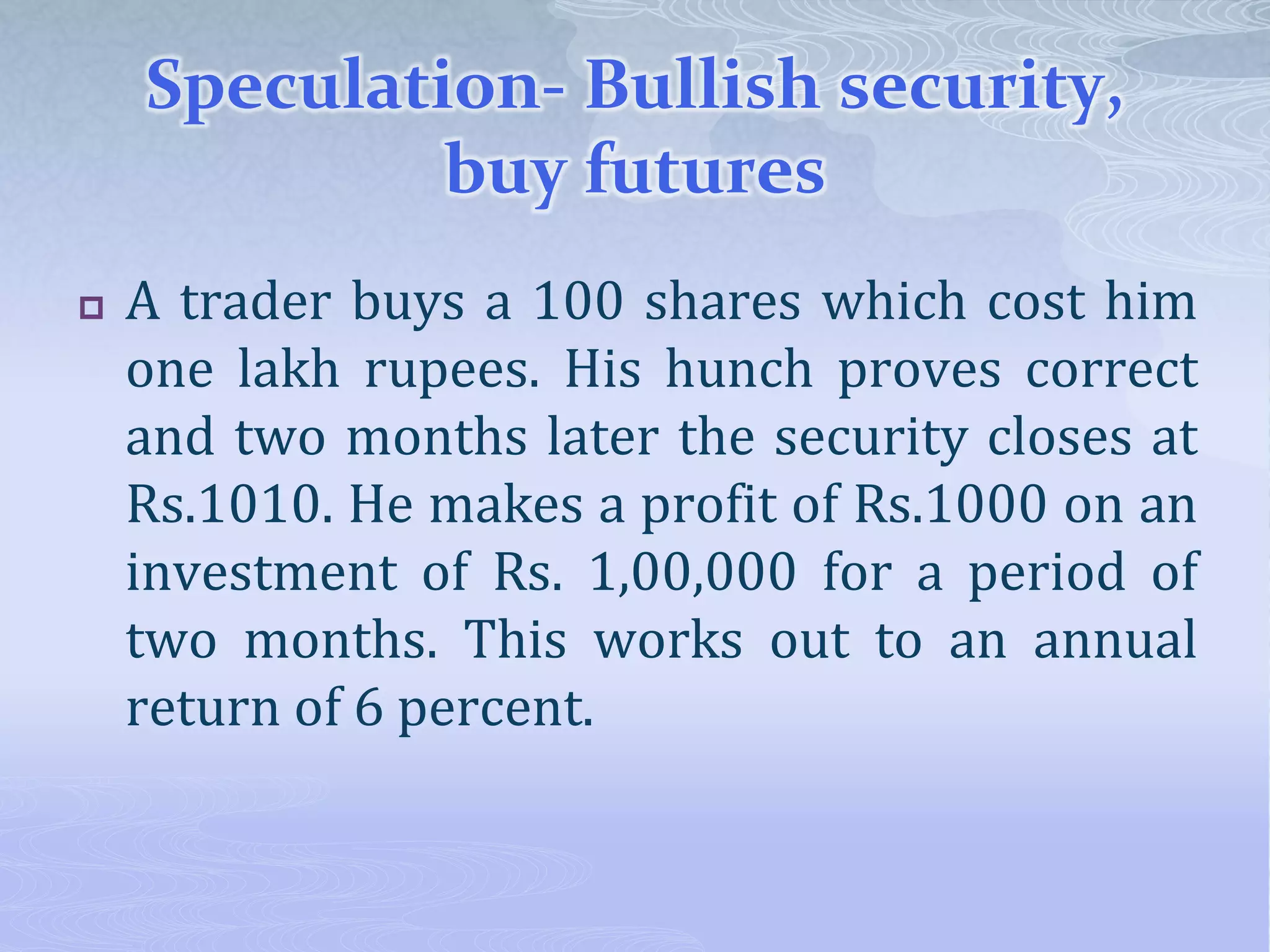 Speculation- Bullish security,
buy futures
 A trader buys a 100 shares which cost him
one lakh rupees. His hunch proves correct
and two months later the security closes at
Rs.1010. He makes a profit of Rs.1000 on an
investment of Rs. 1,00,000 for a period of
two months. This works out to an annual
return of 6 percent.
 