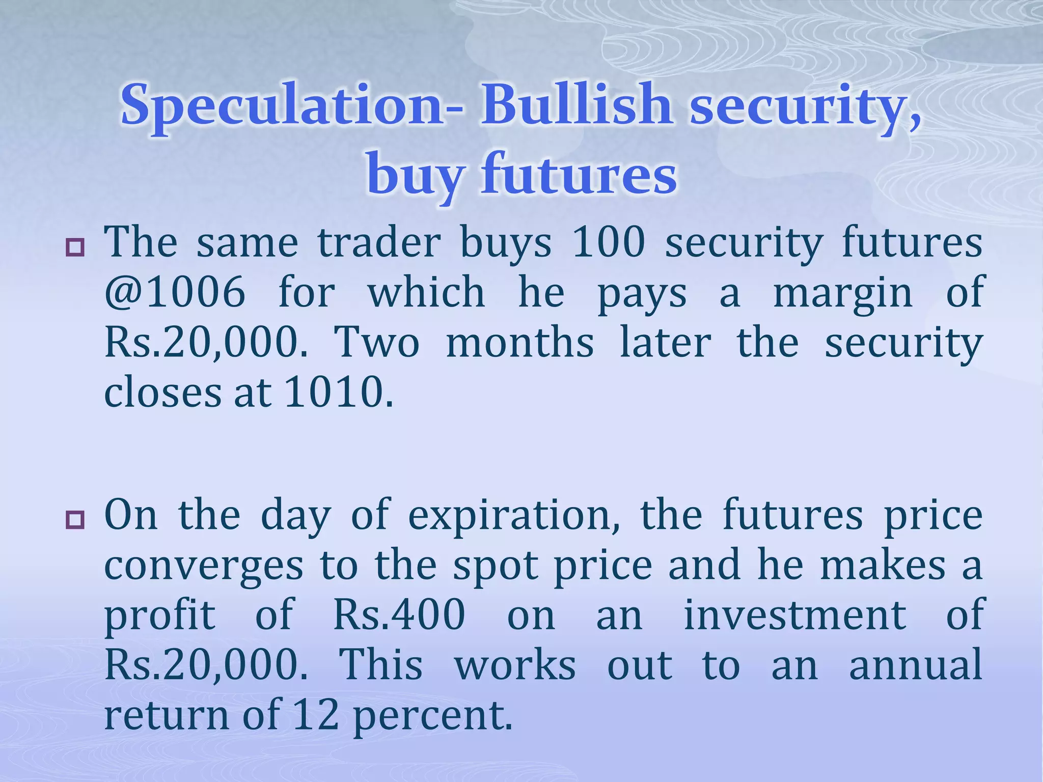 Speculation- Bullish security,
buy futures
 The same trader buys 100 security futures
@1006 for which he pays a margin of
Rs.20,000. Two months later the security
closes at 1010.
 On the day of expiration, the futures price
converges to the spot price and he makes a
profit of Rs.400 on an investment of
Rs.20,000. This works out to an annual
return of 12 percent.
 