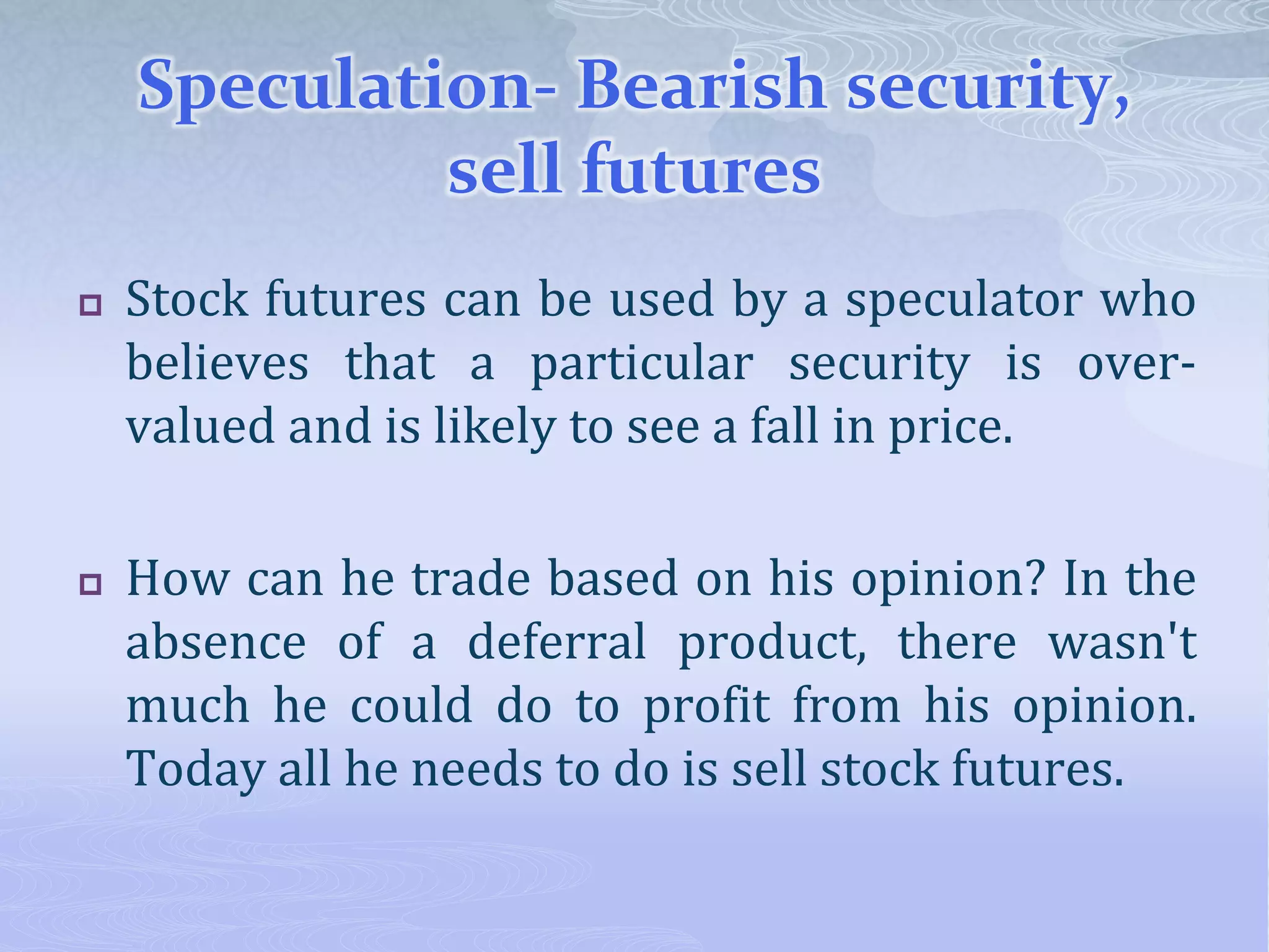 Speculation- Bearish security,
sell futures
 Stock futures can be used by a speculator who
believes that a particular security is over-
valued and is likely to see a fall in price.
 How can he trade based on his opinion? In the
absence of a deferral product, there wasn't
much he could do to profit from his opinion.
Today all he needs to do is sell stock futures.
 