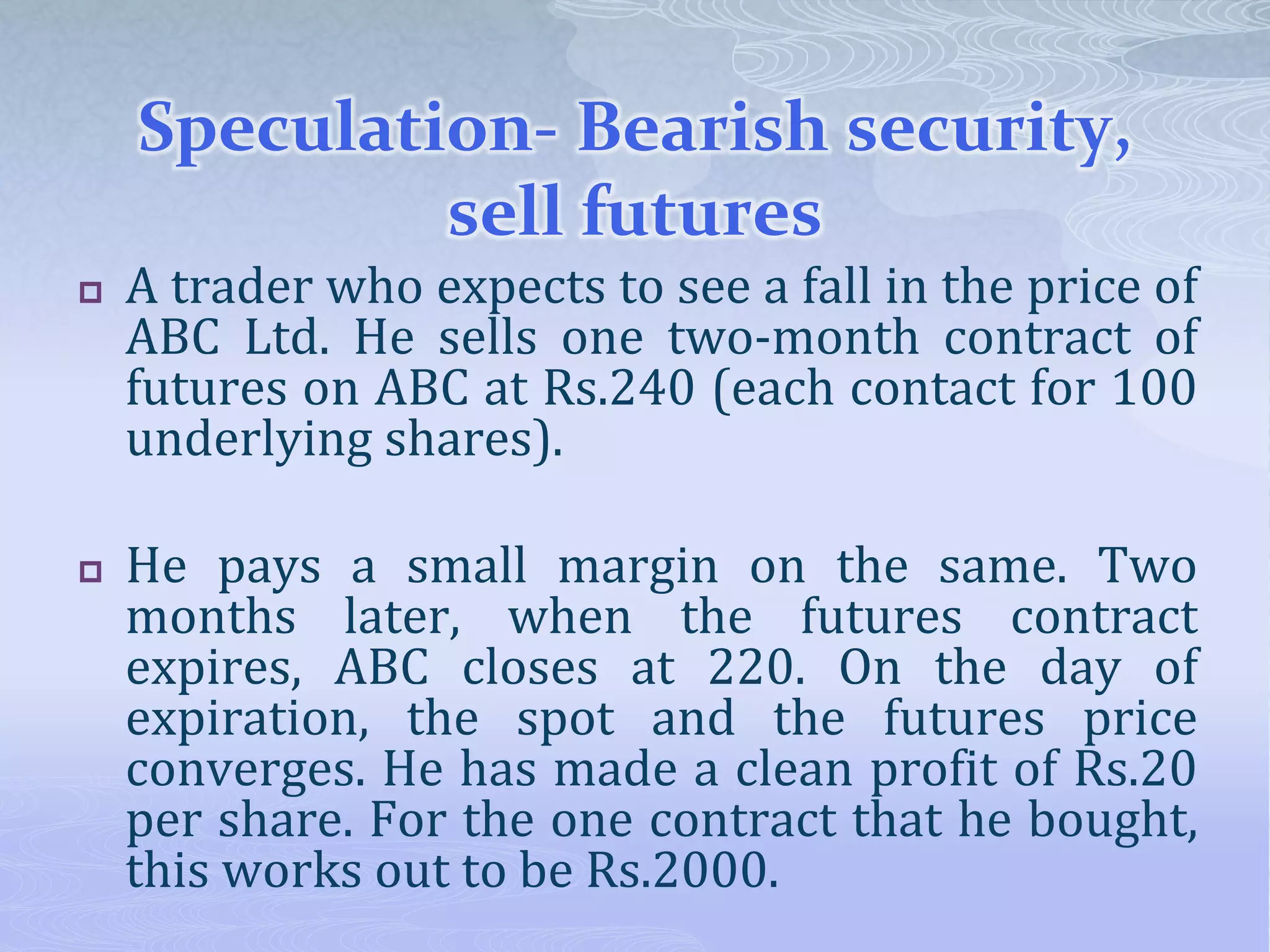 Speculation- Bearish security,
sell futures
 A trader who expects to see a fall in the price of
ABC Ltd. He sells one two-month contract of
futures on ABC at Rs.240 (each contact for 100
underlying shares).
 He pays a small margin on the same. Two
months later, when the futures contract
expires, ABC closes at 220. On the day of
expiration, the spot and the futures price
converges. He has made a clean profit of Rs.20
per share. For the one contract that he bought,
this works out to be Rs.2000.
 
