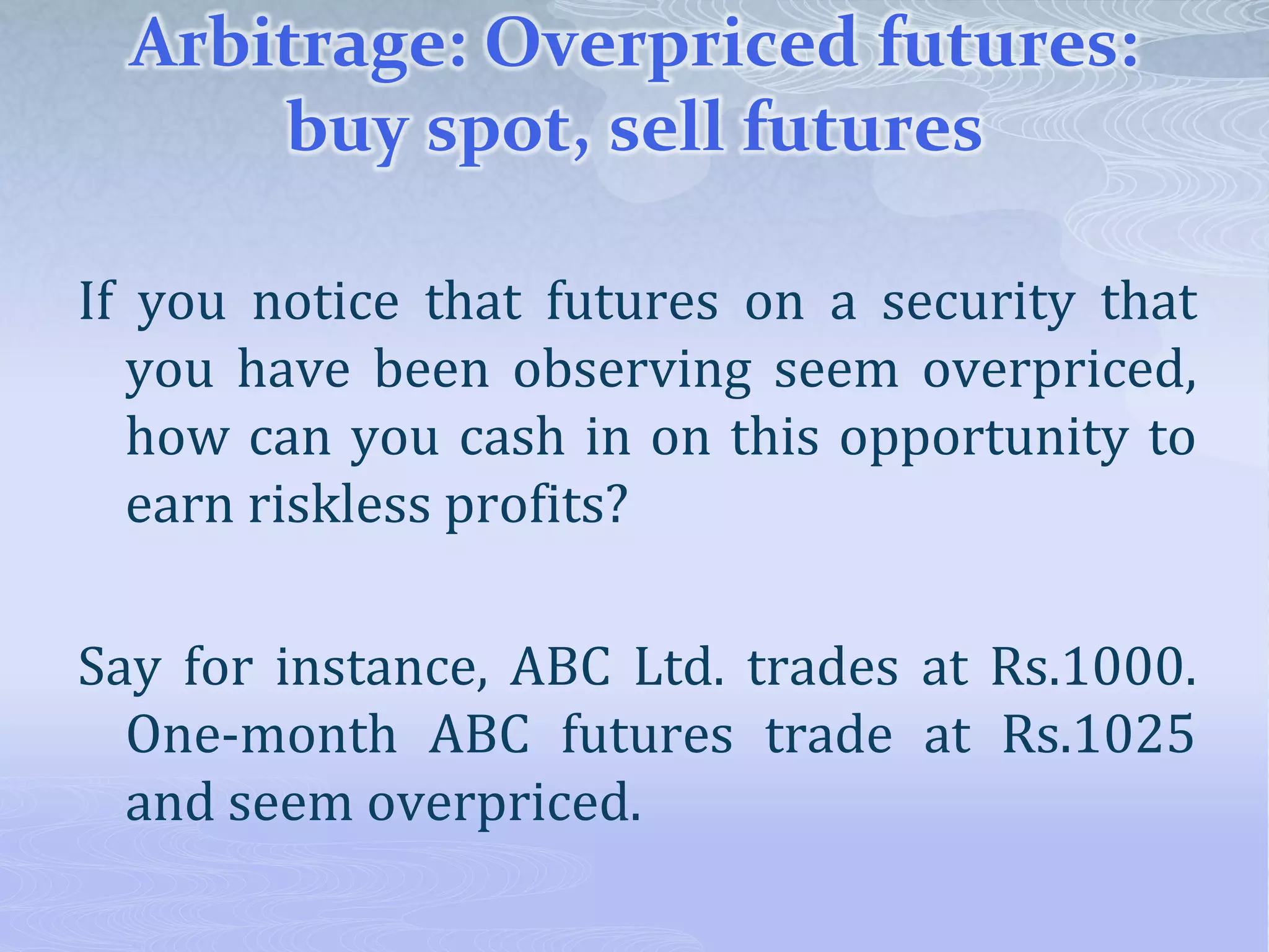 Arbitrage: Overpriced futures:
buy spot, sell futures
If you notice that futures on a security that
you have been observing seem overpriced,
how can you cash in on this opportunity to
earn riskless profits?
Say for instance, ABC Ltd. trades at Rs.1000.
One-month ABC futures trade at Rs.1025
and seem overpriced.
 
