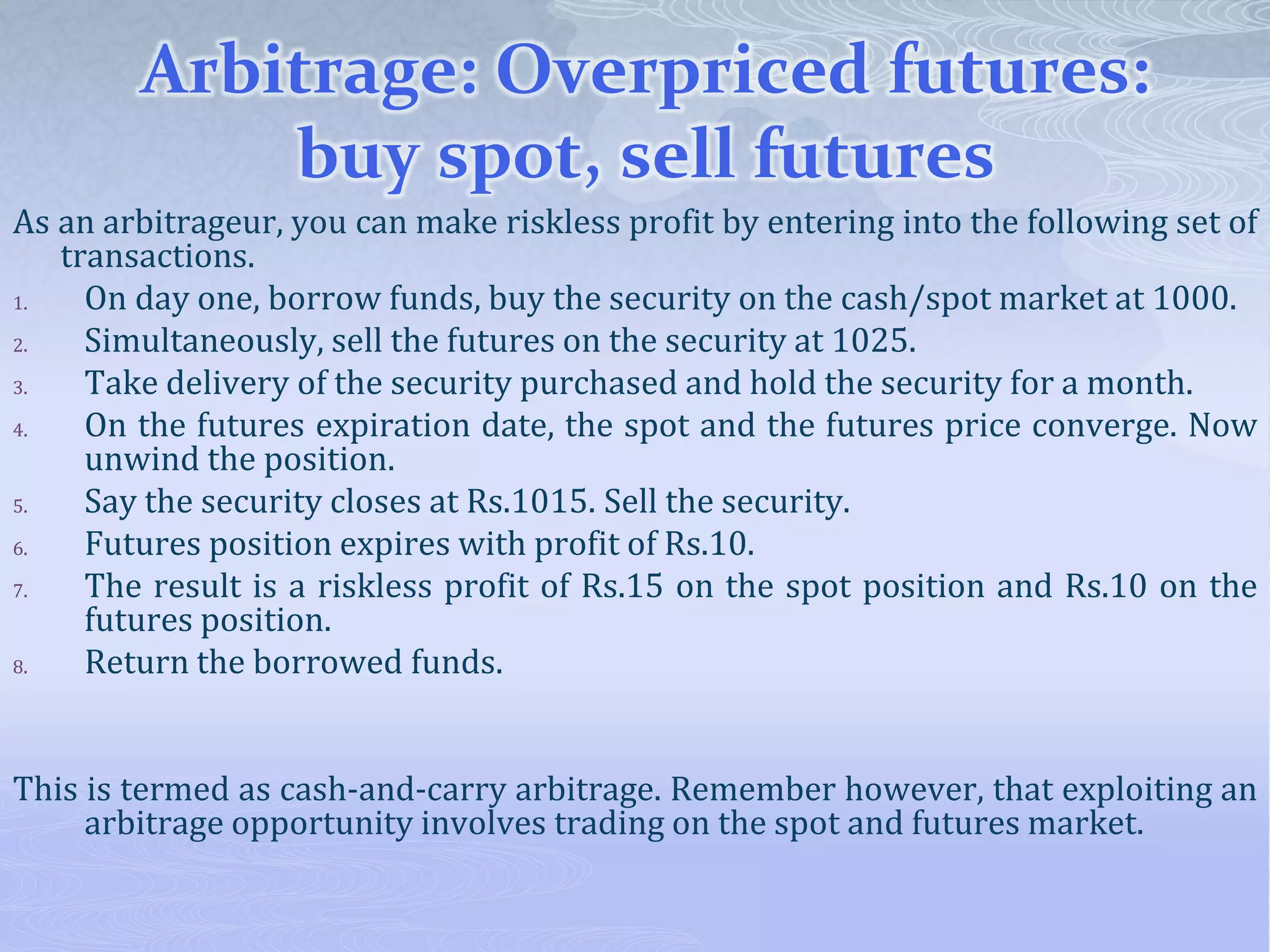 Arbitrage: Overpriced futures:
buy spot, sell futures
As an arbitrageur, you can make riskless profit by entering into the following set of
transactions.
1. On day one, borrow funds, buy the security on the cash/spot market at 1000.
2. Simultaneously, sell the futures on the security at 1025.
3. Take delivery of the security purchased and hold the security for a month.
4. On the futures expiration date, the spot and the futures price converge. Now
unwind the position.
5. Say the security closes at Rs.1015. Sell the security.
6. Futures position expires with profit of Rs.10.
7. The result is a riskless profit of Rs.15 on the spot position and Rs.10 on the
futures position.
8. Return the borrowed funds.
This is termed as cash-and-carry arbitrage. Remember however, that exploiting an
arbitrage opportunity involves trading on the spot and futures market.
 