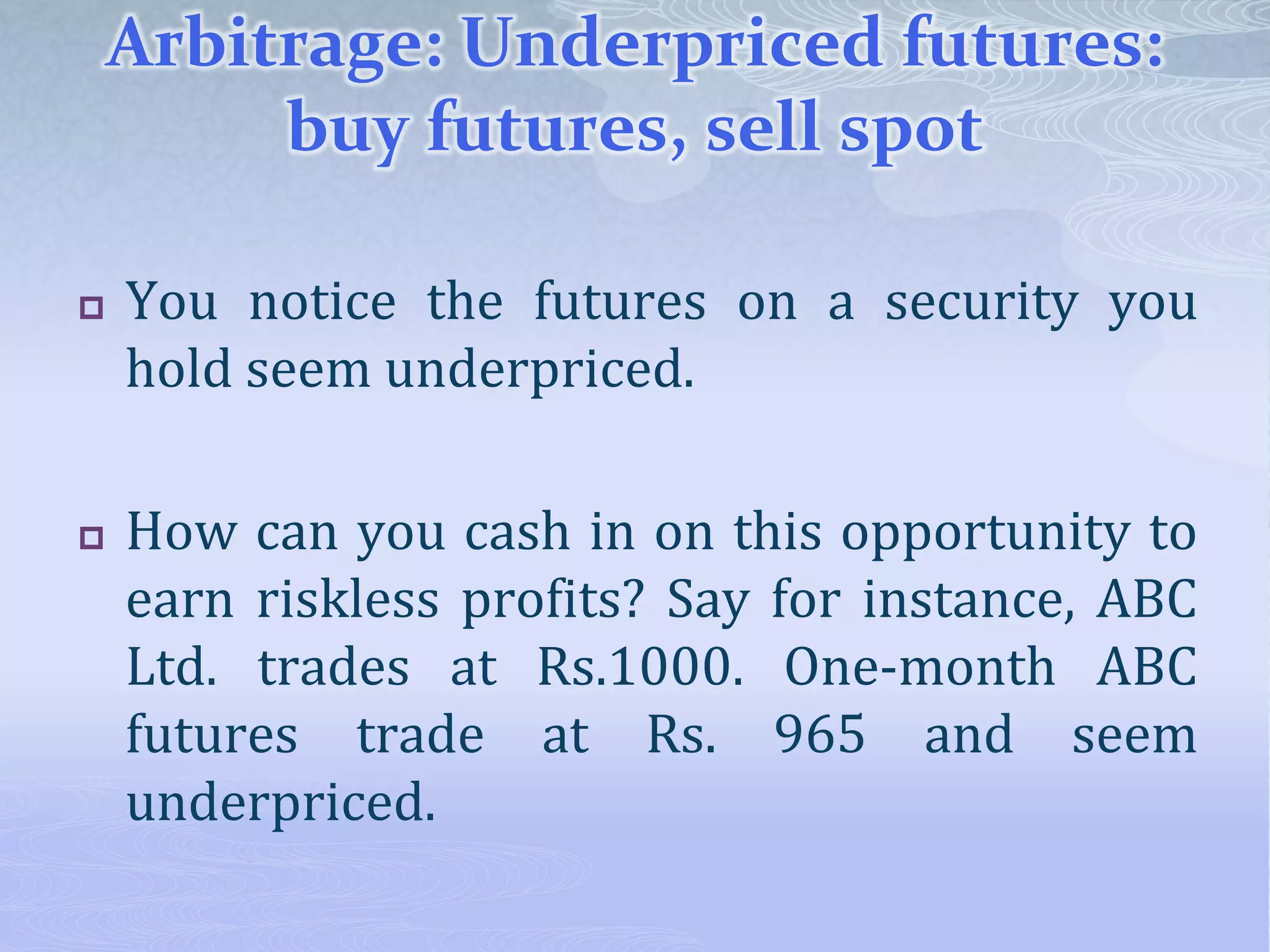 Arbitrage: Underpriced futures:
buy futures, sell spot
 You notice the futures on a security you
hold seem underpriced.
 How can you cash in on this opportunity to
earn riskless profits? Say for instance, ABC
Ltd. trades at Rs.1000. One-month ABC
futures trade at Rs. 965 and seem
underpriced.
 