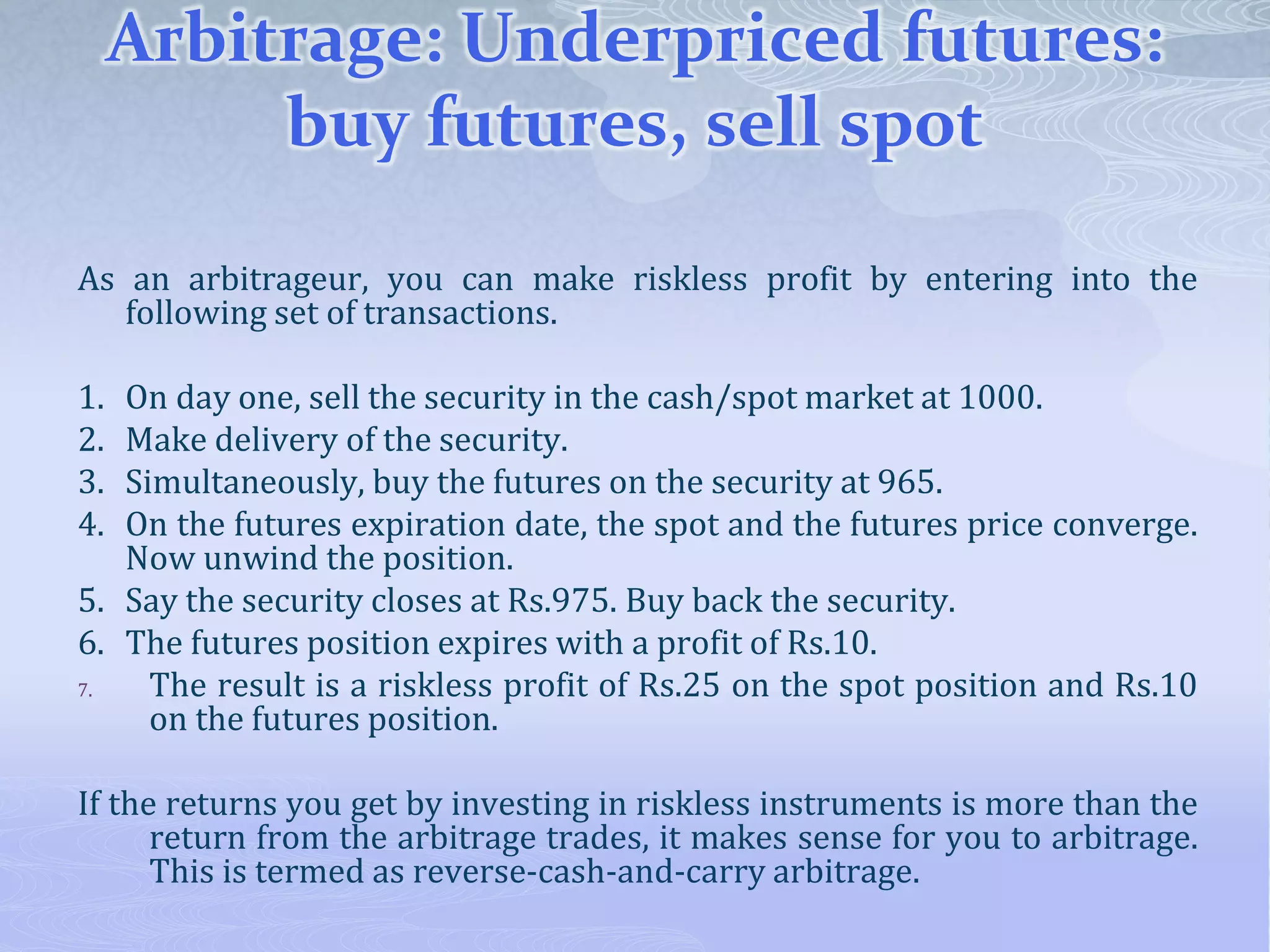 Arbitrage: Underpriced futures:
buy futures, sell spot
As an arbitrageur, you can make riskless profit by entering into the
following set of transactions.
1. On day one, sell the security in the cash/spot market at 1000.
2. Make delivery of the security.
3. Simultaneously, buy the futures on the security at 965.
4. On the futures expiration date, the spot and the futures price converge.
Now unwind the position.
5. Say the security closes at Rs.975. Buy back the security.
6. The futures position expires with a profit of Rs.10.
7. The result is a riskless profit of Rs.25 on the spot position and Rs.10
on the futures position.
If the returns you get by investing in riskless instruments is more than the
return from the arbitrage trades, it makes sense for you to arbitrage.
This is termed as reverse-cash-and-carry arbitrage.
 