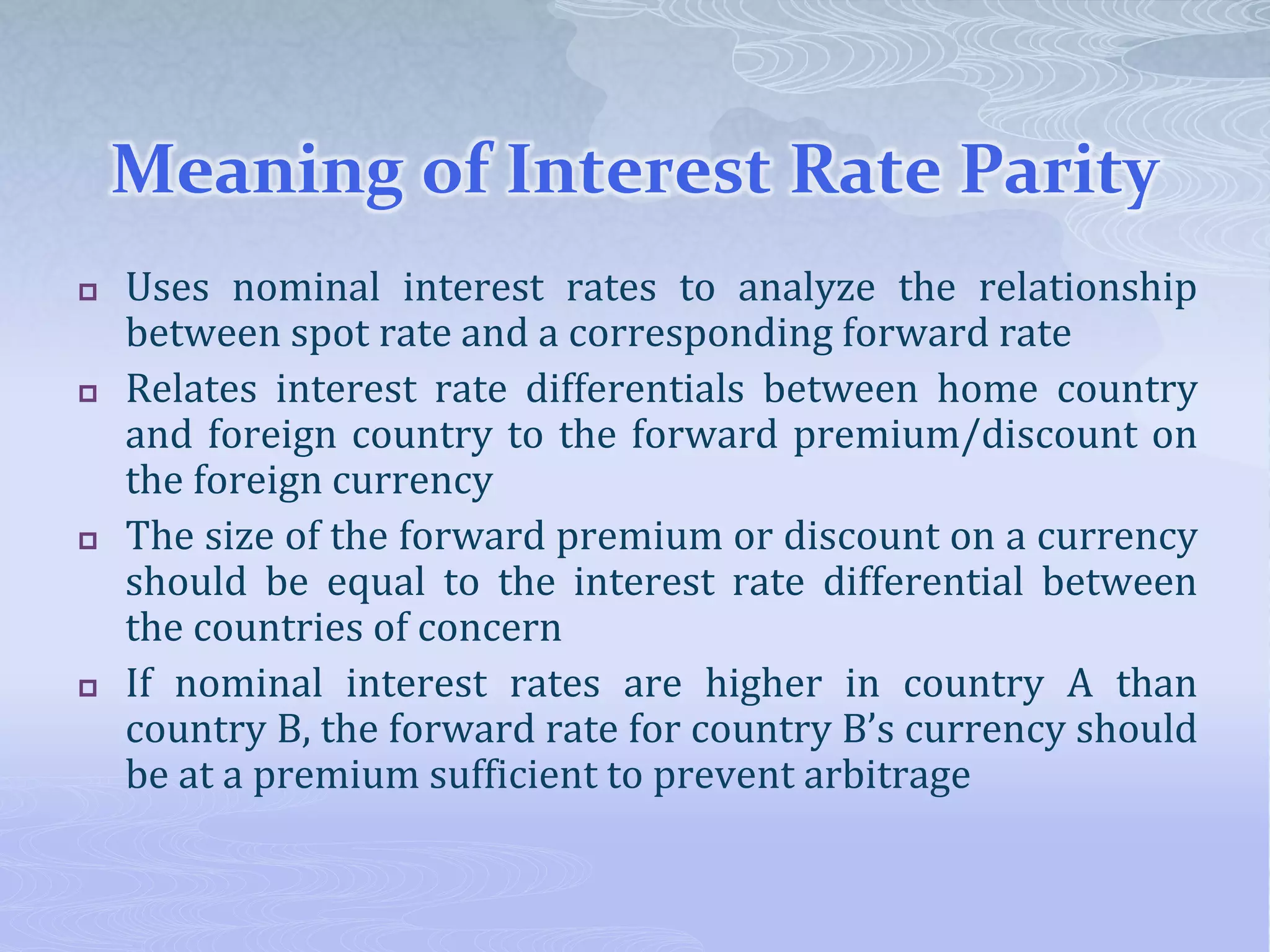 Meaning of Interest Rate Parity
 Uses nominal interest rates to analyze the relationship
between spot rate and a corresponding forward rate
 Relates interest rate differentials between home country
and foreign country to the forward premium/discount on
the foreign currency
 The size of the forward premium or discount on a currency
should be equal to the interest rate differential between
the countries of concern
 If nominal interest rates are higher in country A than
country B, the forward rate for country B’s currency should
be at a premium sufficient to prevent arbitrage
 