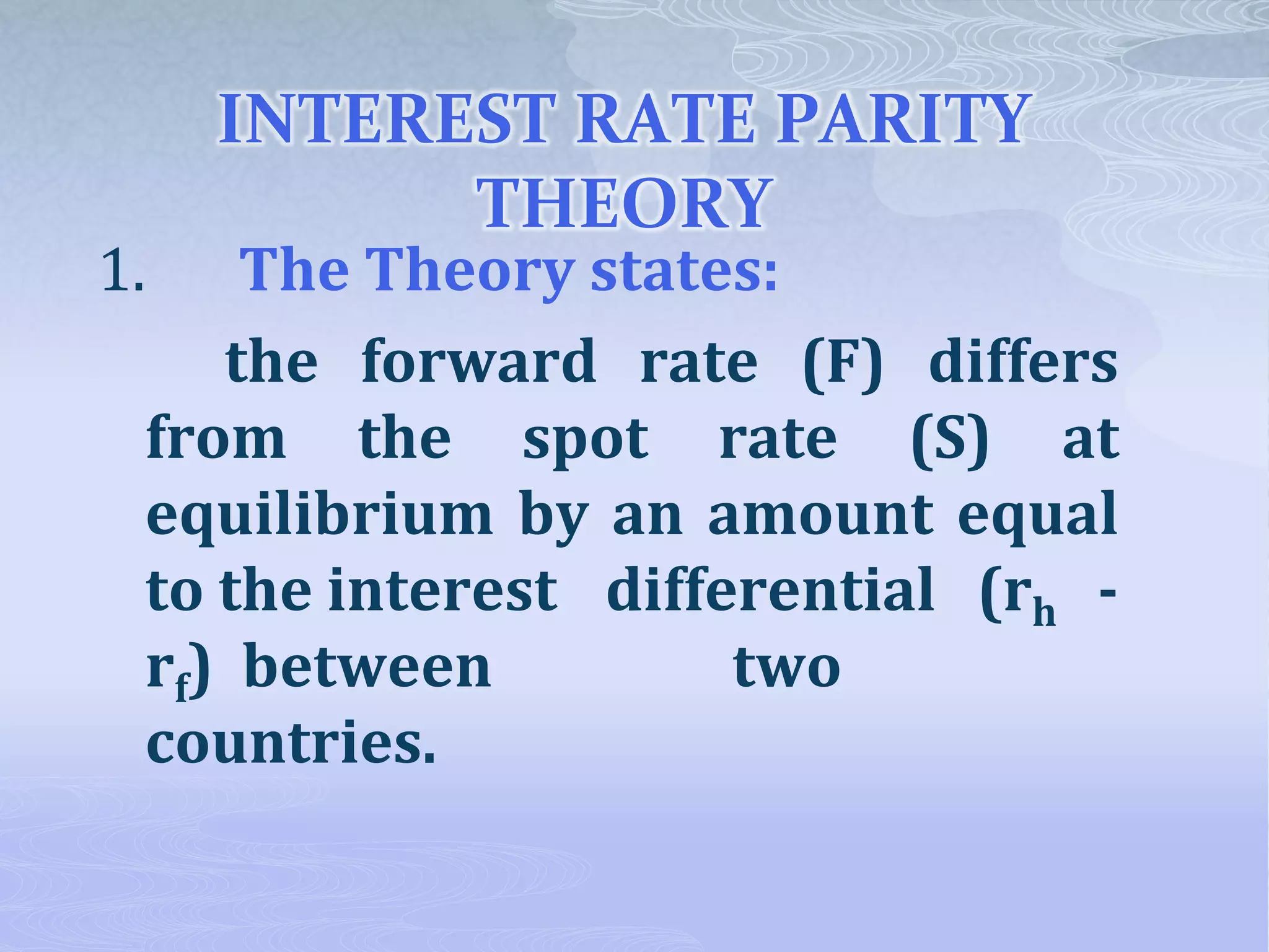 INTEREST RATE PARITY
THEORY
1. The Theory states:
the forward rate (F) differs
from the spot rate (S) at
equilibrium by an amount equal
to the interest differential (rh -
rf) between two
countries.
 