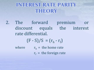 INTEREST RATE PARITY
THEORY
2. The forward premium or
discount equals the interest
rate differential.
(F - S)/S = (rh - rf)
where rh = the home rate
rf = the foreign rate
 