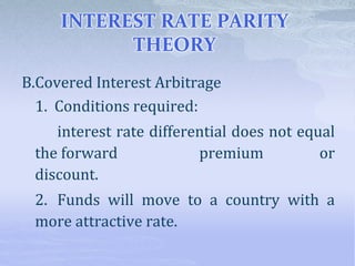 INTEREST RATE PARITY
THEORY
B.Covered Interest Arbitrage
1. Conditions required:
interest rate differential does not equal
the forward premium or
discount.
2. Funds will move to a country with a
more attractive rate.
 