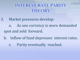 INTEREST RATE PARITY
THEORY
3. Market pressures develop:
a. As one currency is more demanded
spot and sold forward.
b. Inflow of fund depresses interest rates.
c. Parity eventually reached.
 