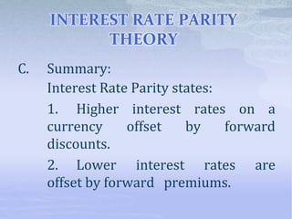 INTEREST RATE PARITY
THEORY
C. Summary:
Interest Rate Parity states:
1. Higher interest rates on a
currency offset by forward
discounts.
2. Lower interest rates are
offset by forward premiums.
 