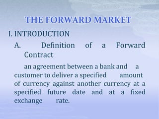 THE FORWARD MARKET
I. INTRODUCTION
A. Definition of a Forward
Contract
an agreement between a bank and a
customer to deliver a specified amount
of currency against another currency at a
specified future date and at a fixed
exchange rate.
 