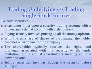 Trading Underlying v/s Trading
Single Stock Futures
To trade securities ----
 a customer must open a security trading account with a
broker and a demat account with a depository.
 Buying security involves putting up all the money upfront.
 With the purchase of shares of a company, the holder
becomes a part owner of the company.
 The shareholder typically receives the rights and
privileges associated with the security --- dividends,
invitation to the annual shareholders meeting and the
power to vote.
 Selling securities involves buying the security before
selling it
 