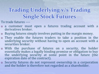 Trading Underlying v/s Trading
Single Stock Futures
To trade futures ----
 a customer must open a futures trading account with a
derivatives broker.
 Buying futures simply involves putting in the margin money.
 They enable the futures traders to take a position in the
underlying security without having to open an account with a
securities broker.
 With the purchase of futures on a security, the holder
essentially makes a legally binding promise or obligation to buy
the underlying security at some point in the future (the
expiration date of the contract).
 Security futures do not represent ownership in a corporation
and the holder is therefore not regarded as a shareholder.
 