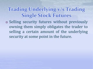 Trading Underlying v/s Trading
Single Stock Futures
 Selling security futures without previously
owning them simply obligates the trader to
selling a certain amount of the underlying
security at some point in the future.
 