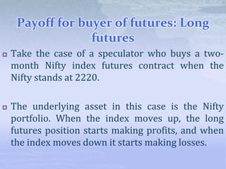 Payoff for buyer of futures: Long
futures
 Take the case of a speculator who buys a two-
month Nifty index futures contract when the
Nifty stands at 2220.
 The underlying asset in this case is the Nifty
portfolio. When the index moves up, the long
futures position starts making profits, and when
the index moves down it starts making losses.
 