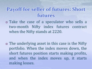 Payoff for seller of futures: Short
futures
 Take the case of a speculator who sells a
two-month Nifty index futures contract
when the Nifty stands at 2220.
 The underlying asset in this case is the Nifty
portfolio. When the index moves down, the
short futures position starts making profits,
and when the index moves up, it starts
making losses.
 