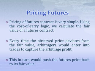 Pricing Futures
 Pricing of futures contract is very simple. Using
the cost-of-carry logic, we calculate the fair
value of a futures contract.
 Every time the observed price deviates from
the fair value, arbitragers would enter into
trades to capture the arbitrage profit.
 This in turn would push the futures price back
to its fair value.
 