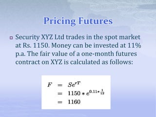 Pricing Futures
 Security XYZ Ltd trades in the spot market
at Rs. 1150. Money can be invested at 11%
p.a. The fair value of a one-month futures
contract on XYZ is calculated as follows:
 