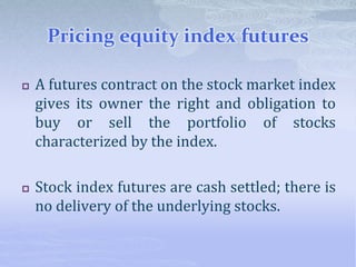 Pricing equity index futures
 A futures contract on the stock market index
gives its owner the right and obligation to
buy or sell the portfolio of stocks
characterized by the index.
 Stock index futures are cash settled; there is
no delivery of the underlying stocks.
 
