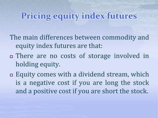 Pricing equity index futures
The main differences between commodity and
equity index futures are that:
 There are no costs of storage involved in
holding equity.
 Equity comes with a dividend stream, which
is a negative cost if you are long the stock
and a positive cost if you are short the stock.
 