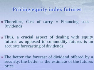 Pricing equity index futures
 Therefore, Cost of carry = Financing cost -
Dividends.
 Thus, a crucial aspect of dealing with equity
futures as opposed to commodity futures is an
accurate forecasting of dividends.
 The better the forecast of dividend offered by a
security, the better is the estimate of the futures
price.
 
