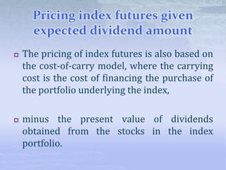 Pricing index futures given
expected dividend amount
 The pricing of index futures is also based on
the cost-of-carry model, where the carrying
cost is the cost of financing the purchase of
the portfolio underlying the index,
 minus the present value of dividends
obtained from the stocks in the index
portfolio.
 