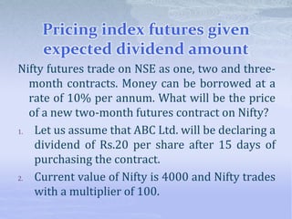 Pricing index futures given
expected dividend amount
Nifty futures trade on NSE as one, two and three-
month contracts. Money can be borrowed at a
rate of 10% per annum. What will be the price
of a new two-month futures contract on Nifty?
1. Let us assume that ABC Ltd. will be declaring a
dividend of Rs.20 per share after 15 days of
purchasing the contract.
2. Current value of Nifty is 4000 and Nifty trades
with a multiplier of 100.
 
