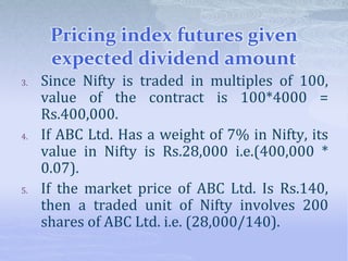 Pricing index futures given
expected dividend amount
3. Since Nifty is traded in multiples of 100,
value of the contract is 100*4000 =
Rs.400,000.
4. If ABC Ltd. Has a weight of 7% in Nifty, its
value in Nifty is Rs.28,000 i.e.(400,000 *
0.07).
5. If the market price of ABC Ltd. Is Rs.140,
then a traded unit of Nifty involves 200
shares of ABC Ltd. i.e. (28,000/140).
 