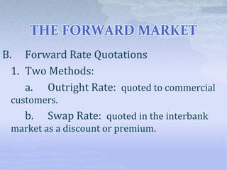 THE FORWARD MARKET
B. Forward Rate Quotations
1. Two Methods:
a. Outright Rate: quoted to commercial
customers.
b. Swap Rate: quoted in the interbank
market as a discount or premium.
 
