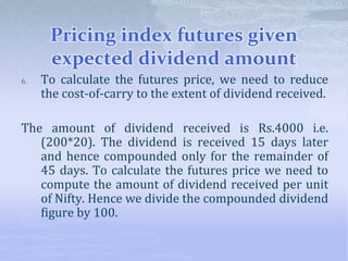 Pricing index futures given
expected dividend amount
6. To calculate the futures price, we need to reduce
the cost-of-carry to the extent of dividend received.
The amount of dividend received is Rs.4000 i.e.
(200*20). The dividend is received 15 days later
and hence compounded only for the remainder of
45 days. To calculate the futures price we need to
compute the amount of dividend received per unit
of Nifty. Hence we divide the compounded dividend
figure by 100.
 