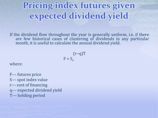 Pricing index futures given
expected dividend yield
If the dividend flow throughout the year is generally uniform, i.e. if there
are few historical cases of clustering of dividends in any particular
month, it is useful to calculate the annual dividend yield.
(r−q)T
F = Se
where:
F--- futures price
S--- spot index value
r--- cost of financing
q--- expected dividend yield
T--- holding period
 