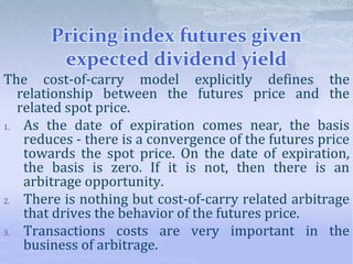 Pricing index futures given
expected dividend yield
The cost-of-carry model explicitly defines the
relationship between the futures price and the
related spot price.
1. As the date of expiration comes near, the basis
reduces - there is a convergence of the futures price
towards the spot price. On the date of expiration,
the basis is zero. If it is not, then there is an
arbitrage opportunity.
2. There is nothing but cost-of-carry related arbitrage
that drives the behavior of the futures price.
3. Transactions costs are very important in the
business of arbitrage.
 