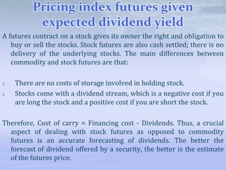 Pricing index futures given
expected dividend yield
A futures contract on a stock gives its owner the right and obligation to
buy or sell the stocks. Stock futures are also cash settled; there is no
delivery of the underlying stocks. The main differences between
commodity and stock futures are that:
1. There are no costs of storage involved in holding stock.
2. Stocks come with a dividend stream, which is a negative cost if you
are long the stock and a positive cost if you are short the stock.
Therefore, Cost of carry = Financing cost - Dividends. Thus, a crucial
aspect of dealing with stock futures as opposed to commodity
futures is an accurate forecasting of dividends. The better the
forecast of dividend offered by a security, the better is the estimate
of the futures price.
 