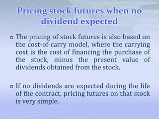Pricing stock futures when no
dividend expected
 The pricing of stock futures is also based on
the cost-of-carry model, where the carrying
cost is the cost of financing the purchase of
the stock, minus the present value of
dividends obtained from the stock.
 If no dividends are expected during the life
of the contract, pricing futures on that stock
is very simple.
 