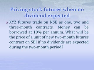 Pricing stock futures when no
dividend expected
 XYZ futures trade on NSE as one, two and
three-month contracts. Money can be
borrowed at 10% per annum. What will be
the price of a unit of new two-month futures
contract on SBI if no dividends are expected
during the two-month period?
 