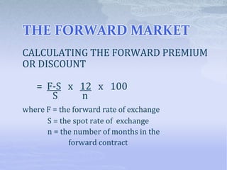 THE FORWARD MARKET
CALCULATING THE FORWARD PREMIUM
OR DISCOUNT
= F-S x 12 x 100
S n
where F = the forward rate of exchange
S = the spot rate of exchange
n = the number of months in the
forward contract
 