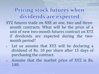 Pricing stock futures when
dividends are expected
XYZ futures trade on NSE as one, two and three-
month contracts. What will be the price of a
unit of new two-month futures contract on XYZ
if dividends are expected during the two-
month period?
1. Let us assume that XYZ will be declaring a
dividend of Rs. 10 per share after 15 days of
purchasing the contract.
2. Assume that the market price of XYZ is Rs.
140.
 