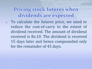Pricing stock futures when
dividends are expected
3. To calculate the futures price, we need to
reduce the cost-of-carry to the extent of
dividend received. The amount of dividend
received is Rs.10. The dividend is received
15 days later and hence compounded only
for the remainder of 45 days.
 